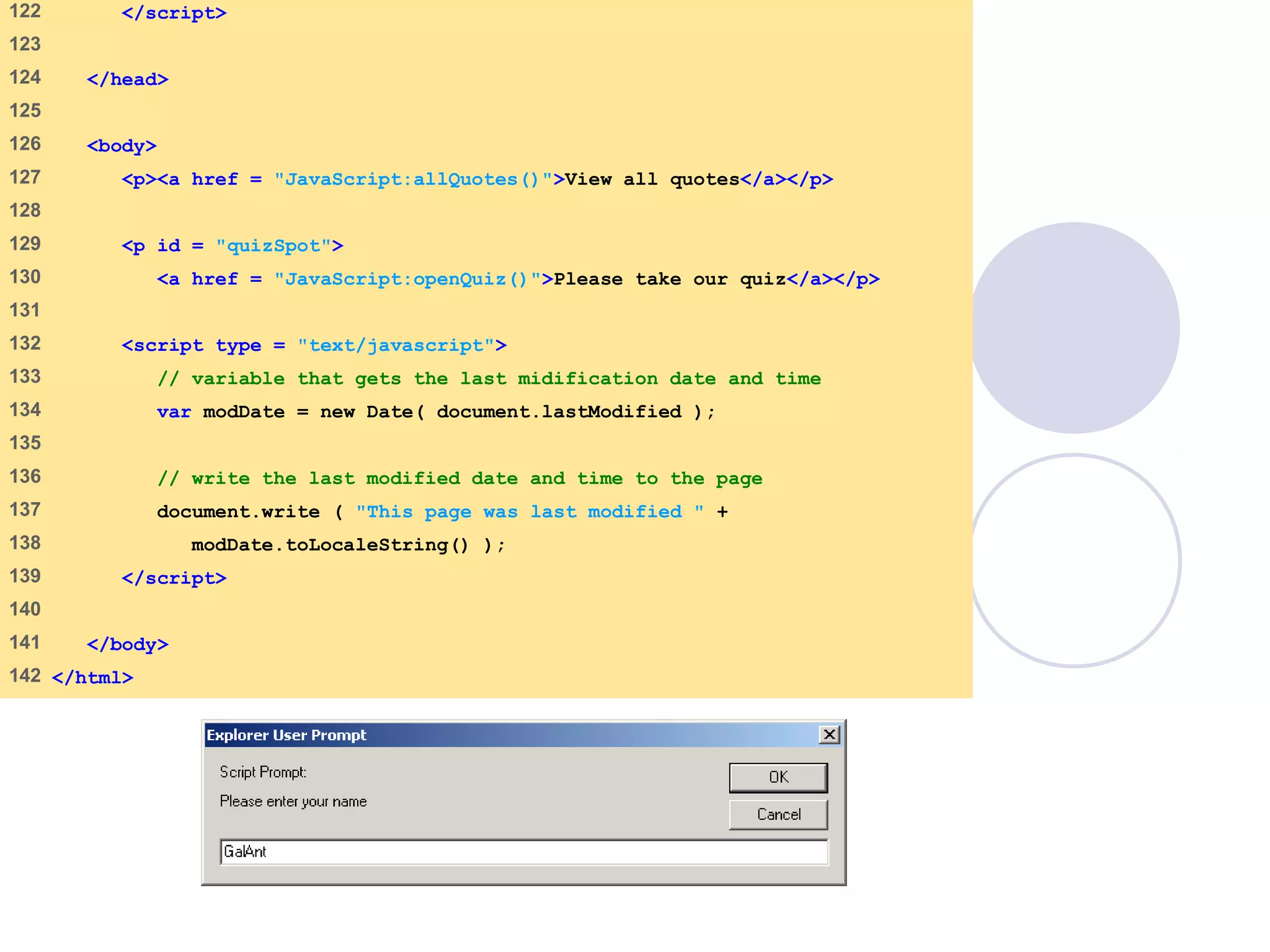 final.html
6 of 6
122 </script>
123
124 </head>
125
126 <body>
127 <p><a href = "JavaScript:allQuotes()">View all quotes</a></p>
128
129 <p id = "quizSpot">
130 <a href = "JavaScript:openQuiz()">Please take our quiz</a></p>
131
132 <script type = "text/javascript">
133 // variable that gets the last midification date and time
134 var modDate = new Date( document.lastModified );
135
136 // write the last modified date and time to the page
137 document.write ( "This page was last modified " +
138 modDate.toLocaleString() );
139 </script>
140
141 </body>
142 </html>
 