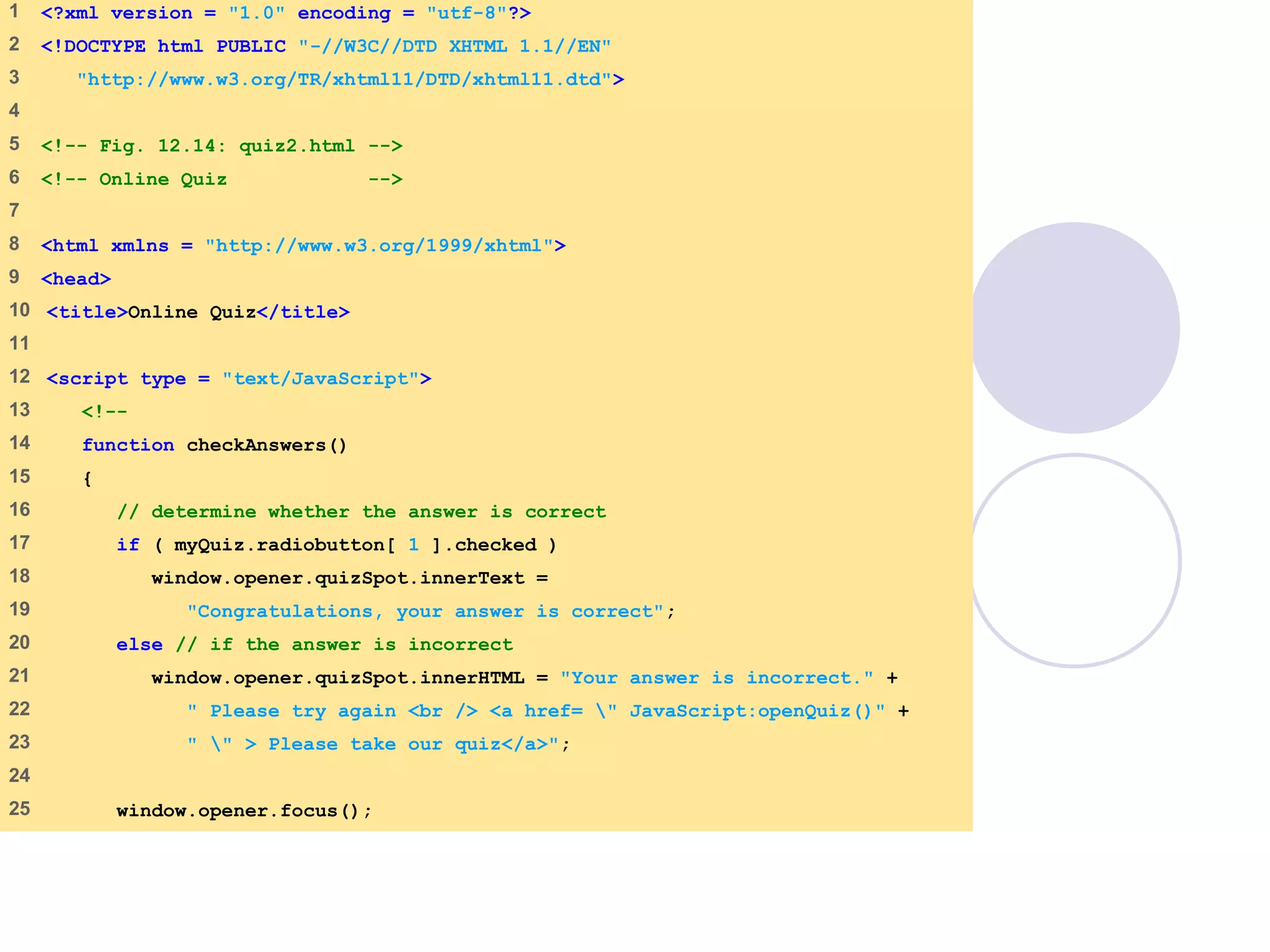 quiz2.html
1 of 3
1 <?xml version = "1.0" encoding = "utf-8"?>
2 <!DOCTYPE html PUBLIC "-//W3C//DTD XHTML 1.1//EN"
3 "http://www.w3.org/TR/xhtml11/DTD/xhtml11.dtd">
4
5 <!-- Fig. 12.14: quiz2.html -->
6 <!-- Online Quiz -->
7
8 <html xmlns = "http://www.w3.org/1999/xhtml">
9 <head>
10 <title>Online Quiz</title>
11
12 <script type = "text/JavaScript">
13 <!--
14 function checkAnswers()
15 {
16 // determine whether the answer is correct
17 if ( myQuiz.radiobutton[ 1 ].checked )
18 window.opener.quizSpot.innerText =
19 "Congratulations, your answer is correct";
20 else // if the answer is incorrect
21 window.opener.quizSpot.innerHTML = "Your answer is incorrect." +
22 " Please try again <br /> <a href= " JavaScript:openQuiz()" +
23 " " > Please take our quiz</a>";
24
25 window.opener.focus();
 