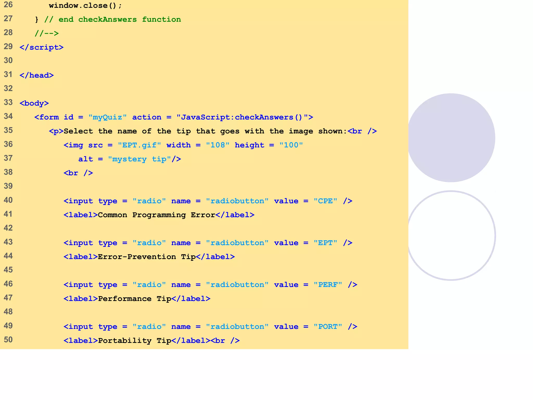 quiz2.html
2 of 3
26 window.close();
27 } // end checkAnswers function
28 //-->
29 </script>
30
31 </head>
32
33 <body>
34 <form id = "myQuiz" action = "JavaScript:checkAnswers()">
35 <p>Select the name of the tip that goes with the image shown:<br />
36 <img src = "EPT.gif" width = "108" height = "100"
37 alt = "mystery tip"/>
38 <br />
39
40 <input type = "radio" name = "radiobutton" value = "CPE" />
41 <label>Common Programming Error</label>
42
43 <input type = "radio" name = "radiobutton" value = "EPT" />
44 <label>Error-Prevention Tip</label>
45
46 <input type = "radio" name = "radiobutton" value = "PERF" />
47 <label>Performance Tip</label>
48
49 <input type = "radio" name = "radiobutton" value = "PORT" />
50 <label>Portability Tip</label><br />
 