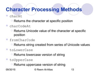 09/30/15 © Reem Al-Attas 13
Character Processing Methods
 charAt
 Returns the character at specific position
 charCodeAt
 Returns Unicode value of the character at specific
position
 fromCharCode
 Returns string created from series of Unicode values
 toLowerCase
 Returns lowercase version of string
 toUpperCase
 Returns uppercase version of string
 