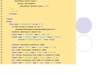 SearchingStrings
.html
2 of 3
26 searchForm.last12.value =
27 letters.lastIndexOf(
28 searchForm.inputVal.value, 12 );
29 }
30 // -->
31 </script>
32
33 </head>
34 <body>
35 <form name = "searchForm" action = "">
36 <h1>The string to search is:<br />
37 abcdefghijklmnopqrstuvwxyzabcdefghijklm</h1>
38 <p>Enter substring to search for
39 <input name = "inputVal" type = "text" />
40 <input name = "search" type = "button" value = "Search"
41 onclick = "buttonPressed()" /><br /></p>
42
43 <p>First occurrence located at index
44 <input name = "first" type = "text" size = "5" />
45 <br />Last occurrence located at index
46 <input name = "last" type = "text" size = "5" />
47 <br />First occurrence from index 12 located at index
48 <input name = "first12" type = "text" size = "5" />
49 <br />Last occurrence from index 12 located at index
50 <input name = "last12" type = "text" size = "5" /></p>
 