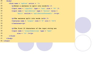 SplitAndSubString
.html
2 of 2
26 <body>
27 <form name = "myForm" action = "">
28 <p>Enter a sentence to split into words<br />
29 <input name = "inputVal" type = "text" size = "40" />
30 <input name = "splitButton" type = "button" value =
31 "Split" onclick = "splitButtonPressed()" /></p>
32
33 <p>The sentence split into words is<br />
34 <textarea name = "output" rows = "8" cols = "34">
35 </textarea></p>
36
37 <p>The first 10 characters of the input string are
38 <input name = "outputSubstring" type = "text"
39 size = "15" /></p>
40 </form>
41 </body>
42 </html>
 