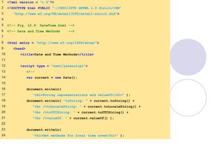 DateTime.html
1 of 3
1 <?xml version = "1.0"?>
2 <!DOCTYPE html PUBLIC "-//W3C//DTD XHTML 1.0 Strict//EN"
3 "http://www.w3.org/TR/xhtml1/DTD/xhtml1-strict.dtd">
4
5 <!-- Fig. 12.9: DateTime.html -->
6 <!-- Date and Time Methods -->
7
8 <html xmlns = "http://www.w3.org/1999/xhtml">
9 <head>
10 <title>Date and Time Methods</title>
11
12 <script type = "text/javascript">
13 <!--
14 var current = new Date();
15
16 document.writeln(
17 "<h1>String representations and valueOf</h1>" );
18 document.writeln( "toString: " + current.toString() +
19 "<br />toLocaleString: " + current.toLocaleString() +
20 "<br />toUTCString: " + current.toUTCString() +
21 "<br />valueOf: " + current.valueOf() );
22
23 document.writeln(
24 "<h1>Get methods for local time zone</h1>" );
 