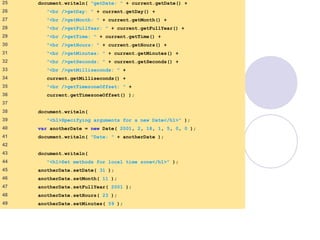 DateTime.html
2 of 3
25 document.writeln( "getDate: " + current.getDate() +
26 "<br />getDay: " + current.getDay() +
27 "<br />getMonth: " + current.getMonth() +
28 "<br />getFullYear: " + current.getFullYear() +
29 "<br />getTime: " + current.getTime() +
30 "<br />getHours: " + current.getHours() +
31 "<br />getMinutes: " + current.getMinutes() +
32 "<br />getSeconds: " + current.getSeconds() +
33 "<br />getMilliseconds: " +
34 current.getMilliseconds() +
35 "<br />getTimezoneOffset: " +
36 current.getTimezoneOffset() );
37
38 document.writeln(
39 "<h1>Specifying arguments for a new Date</h1>" );
40 var anotherDate = new Date( 2001, 2, 18, 1, 5, 0, 0 );
41 document.writeln( "Date: " + anotherDate );
42
43 document.writeln(
44 "<h1>Set methods for local time zone</h1>" );
45 anotherDate.setDate( 31 );
46 anotherDate.setMonth( 11 );
47 anotherDate.setFullYear( 2001 );
48 anotherDate.setHours( 23 );
49 anotherDate.setMinutes( 59 );
 