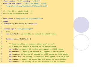window.html
1 of 7
1 <?xml version = "1.0" encoding = "utf-8"?>
2 <!DOCTYPE html PUBLIC "-//W3C//DTD XHTML 1.1//EN"
3 "http://www.w3.org/TR/xhtml11/DTD/xhtml11.dtd">
4
5 <!-- Fig. 12.13: window.html -->
6 <!-- Using the Window Object -->
7
8 <html xmlns = "http://www.w3.org/1999/xhtml">
9 <head>
10 <title>Using the Window Object</title>
11
12 <script type = "text/javascript">
13 <!--
14 var childWindow; // variable to control the child window
15
16 function createChildWindow()
17 {
18 // these variables all contain either "yes" or "no"
19 // to enable or disable a feature in the child window
20 var toolBar // specify if toolbar will appear in child window
21 var menuBar; // specify if menubar will appear in child window
22 var location; // specify if address bar will appear in child window
23 var scrollBars; // specify if scrollbars will appear in child window
24 var status; // specify if status bar will appear in child window
25 var resizable; // specify if the child window will be resizable
 