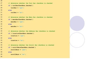window.html
2 of 7
26
27 // determine whether the Tool Bar checkbox is checked
28 if ( toolBarCheckBox.checked )
29 toolBar = "yes";
30 else
31 toolBar = "no";
32
33 // determine whether the Menu Bar checkbox is checked
34 if ( menuBarCheckBox.checked )
35 menuBar = "yes";
36 else
37 menuBar = "no";
38
39 // determine whether the Address Bar checkbox is checked
40 if ( locationCheckBox.checked )
41 location = "yes";
42 else
43 location = "no";
44
45 // determine whether the Scroll Bar checkbox is checked
46 if ( scrollBarsCheckBox.checked )
47 scrollBars = "yes";
48 else
49 scrollBars = "no";
50
 