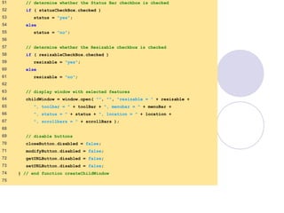 window.html
3 of 7
51 // determine whether the Status Bar checkbox is checked
52 if ( statusCheckBox.checked )
53 status = "yes";
54 else
55 status = "no";
56
57 // determine whether the Resizable checkbox is checked
58 if ( resizableCheckBox.checked )
59 resizable = "yes";
60 else
61 resizable = "no";
62
63 // display window with selected features
64 childWindow = window.open( "", "", "resizable = " + resizable +
65 ", toolbar = " + toolBar + ", menubar = " + menuBar +
66 ", status = " + status + ", location = " + location +
67 ", scrollbars = " + scrollBars );
68
69 // disable buttons
70 closeButton.disabled = false;
71 modifyButton.disabled = false;
72 getURLButton.disabled = false;
73 setURLButton.disabled = false;
74 } // end function createChildWindow
75
 