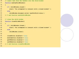 window.html
4 of 7
76 // insert text from the textbox into the child window
77 function modifyChildWindow()
78 {
79 if ( childWindow.closed )
80 alert( "You attempted to interact with a closed window" );
81 else
82 childWindow.document.write( textForChild.value );
83 } // end function modifyChildWindow
84
85 // close the child window
86 function closeChildWindow()
87 {
88 if ( childWindow.closed )
89 alert( "You attempted to interact with a closed window" );
90 else
91 childWindow.close();
92
93 closeButton.disabled = true;
94 modifyButton.disabled = true;
95 getURLButton.disabled = true;
96 setURLButton.disabled = true;
97 } // end function closeChildWindow
98
 