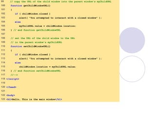 window.html
5 of 7
99 // copy the URL of the child window into the parent window’s myChildURL
100 function getChildWindowURL()
101 {
102 if ( childWindow.closed )
103 alert( "You attempted to interact with a closed window" );
104 else
105 myChildURL.value = childWindow.location;
106 } // end function getChildWindowURL
107
108 // set the URL of the child window to the URL
109 // in the parent window’s myChildURL
110 function setChildWindowURL()
111 {
112 if ( childWindow.closed )
113 alert( "You attempted to interact with a closed window" );
114 else
115 childWindow.location = myChildURL.value;
116 } // end function setChildWindowURL
117 //-->
118 </script>
119
120 </head>
121
122 <body>
123 <h1>Hello, This is the main window</h1>
 