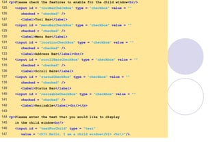 window.html
6 of 7
124 <p>Please check the features to enable for the child window<br/>
125 <input id = "toolBarCheckBox" type = "checkbox" value = ""
126 checked = "checked" />
127 <label>Tool Bar</label>
128 <input id = "menuBarCheckBox" type = "checkbox" value = ""
129 checked = "checked" />
130 <label>Menu Bar</label>
131 <input id = "locationCheckBox" type = "checkbox" value = ""
132 checked = "checked" />
133 <label>Address Bar</label><br/>
134 <input id = "scrollBarsCheckBox" type = "checkbox" value = ""
135 checked = "checked" />
136 <label>Scroll Bars</label>
137 <input id = "statusCheckBox" type = "checkbox" value = ""
138 checked = "checked" />
139 <label>Status Bar</label>
140 <input id = "resizableCheckBox" type = "checkbox" value = ""
141 checked = "checked" />
142 <label>Resizable</label><br/></p>
143
144 <p>Please enter the text that you would like to display
145 in the child window<br/>
146 <input id = "textForChild" type = "text"
147 value = "<h1> Hello, I am a child window</h1> <br>"/>
 