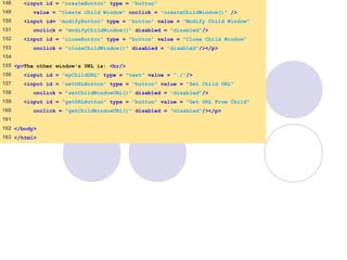 window.html
7 of 7
148 <input id = "createButton" type = "button"
149 value = "Create Child Window" onclick = "createChildWindow()" />
150 <input id= "modifyButton" type = "button" value = "Modify Child Window"
151 onclick = "modifyChildWindow()" disabled = "disabled"/>
152 <input id = "closeButton" type = "button" value = "Close Child Window"
153 onclick = "closeChildWindow()" disabled = "disabled"/></p>
154
155 <p>The other window's URL is: <br/>
156 <input id = "myChildURL" type = "text" value = "./"/>
157 <input id = "setURLButton" type = "button" value = "Set Child URL"
158 onclick = "setChildWindowURL()" disabled = "disabled"/>
159 <input id = "getURLButton" type = "button" value = "Get URL From Child"
160 onclick = "getChildWindowURL()" disabled = "disabled"/></p>
161
162 </body>
163 </html>
 