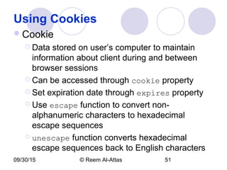 09/30/15 © Reem Al-Attas 51
Using Cookies
Cookie
 Data stored on user’s computer to maintain
information about client during and between
browser sessions
 Can be accessed through cookie property
 Set expiration date through expires property
 Use escape function to convert non-
alphanumeric characters to hexadecimal
escape sequences
 unescape function converts hexadecimal
escape sequences back to English characters
 