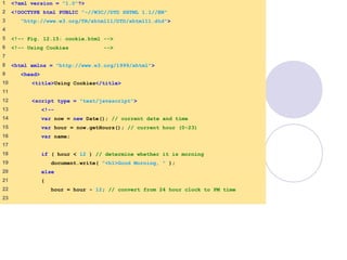 cookie.html
1 of 4
1 <?xml version = "1.0"?>
2 <!DOCTYPE html PUBLIC "-//W3C//DTD XHTML 1.1//EN"
3 "http://www.w3.org/TR/xhtml11/DTD/xhtml11.dtd">
4
5 <!-- Fig. 12.15: cookie.html -->
6 <!-- Using Cookies -->
7
8 <html xmlns = "http://www.w3.org/1999/xhtml">
9 <head>
10 <title>Using Cookies</title>
11
12 <script type = "text/javascript">
13 <!--
14 var now = new Date(); // current date and time
15 var hour = now.getHours(); // current hour (0-23)
16 var name;
17
18 if ( hour < 12 ) // determine whether it is morning
19 document.write( "<h1>Good Morning, " );
20 else
21 {
22 hour = hour - 12; // convert from 24 hour clock to PM time
23
 