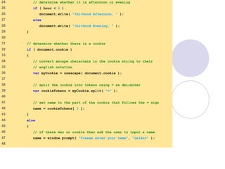 cookie.html
2 of 4
24 // determine whether it is afternoon or evening
25 if ( hour < 6 )
26 document.write( "<h1>Good Afternoon, " );
27 else
28 document.write( "<h1>Good Evening, " );
29 }
30
31 // determine whether there is a cookie
32 if ( document.cookie )
33 {
34 // convert escape characters in the cookie string to their
35 // english notation
36 var myCookie = unescape( document.cookie );
37
38 // split the cookie into tokens using = as delimiter
39 var cookieTokens = myCookie.split( "=" );
40
41 // set name to the part of the cookie that follows the = sign
42 name = cookieTokens[ 1 ];
43 }
44 else
45 {
46 // if there was no cookie then ask the user to input a name
47 name = window.prompt( "Please enter your name", "GalAnt" );
48
 