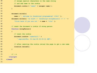 cookie.html
3 of 4
49 // escape special characters in the name string
50 // and add name to the cookie
51 document.cookie = "name=" + escape( name );
52 }
53
54 document.writeln(
55 name + ", welcome to JavaScript programming! </h1>" );
56 document.writeln( "<a href= " JavaScript:wrongPerson() " > " +
57 "Click here if you are not " + name + "</a>" );
58
59 // reset the document's cookie if wrong person
60 function wrongPerson()
61 {
62 // reset the cookie
63 document.cookie= "name=null;" +
64 " expires=Thu, 01-Jan-95 00:00:01 GMT";
65
66 // after removing the cookie reload the page to get a new name
67 location.reload();
68 }
69
70 // -->
71 </script>
72 </head>
73
 