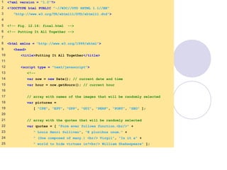 final.html
1 of 6
1 <?xml version = "1.0"?>
2 <!DOCTYPE html PUBLIC "-//W3C//DTD XHTML 1.1//EN"
3 "http://www.w3.org/TR/xhtml11/DTD/xhtml11.dtd">
4
5 <!-- Fig. 12.16: final.html -->
6 <!-- Putting It All Together -->
7
8 <html xmlns = "http://www.w3.org/1999/xhtml">
9 <head>
10 <title>Putting It All Together</title>
11
12 <script type = "text/javascript">
13 <!--
14 var now = new Date(); // current date and time
15 var hour = now.getHours(); // current hour
16
17 // array with names of the images that will be randomly selected
18 var pictures =
19 [ "CPE", "EPT", "GPP", "GUI", "PERF", "PORT", "SEO" ];
20
21 // array with the quotes that will be randomly selected
22 var quotes = [ "Form ever follows function.<br/>" +
23 " Louis Henri Sullivan", "E pluribus unum." +
24 " (One composed of many.) <br/> Virgil", "Is it a" +
25 " world to hide virtues in?<br/> William Shakespeare" ];
 