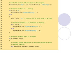 final.html
2 of 6
26
27 // write the current date and time to the web page
28 document.write( "<p>" + now.toLocaleString() + "<br/></p>" );
29
30 // determine whether it is morning
31 if ( hour < 12 )
32 document.write( "<h2>Good Morning, " );
33 else
34 {
35 hour = hour - 12; // convert from 24 hour clock to PM time
36
37 // determine whether it is afternoon or evening
38 if ( hour < 6 )
39 document.write( "<h2>Good Afternoon, " );
40 else
41 document.write( "<h2>Good Evening, " );
42 }
43
44 // determine whether there is a cookie
45 if ( document.cookie )
46 {
47 // convert escape characters in the cookie string to their
48 // english notation
49 var myCookie = unescape( document.cookie );
50
 