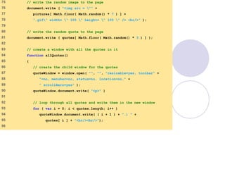 final.html
4 of 6
75 // write the random image to the page
76 document.write ( "<img src = "" +
77 pictures[ Math.floor( Math.random() * 7 ) ] +
78 ".gif" width= " 105 " height= " 100 " /> <br/>" );
79
80 // write the random quote to the page
81 document.write ( quotes[ Math.floor( Math.random() * 3 ) ] );
82
83 // create a window with all the quotes in it
84 function allQuotes()
85 {
86 // create the child window for the quotes
87 quoteWindow = window.open( "", "", "resizable=yes, toolbar" +
88 "=no, menubar=no, status=no, location=no," +
89 " scrollBars=yes" );
90 quoteWindow.document.write( "<p>" )
91
92 // loop through all quotes and write them in the new window
93 for ( var i = 0; i < quotes.length; i++ )
94 quoteWindow.document.write( ( i + 1 ) + ".) " +
95 quotes[ i ] + "<br/><br/>");
96
 
