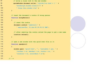 final.html
5 of 6
97 // write a close link to the new window
98 quoteWindow.document.write( "</p><br/><a href = " " +
99 "JavaScript:window.close()">" +
100 " Close this window </a>" )
101 }
102
103 // reset the document's cookie if wrong person
104 function wrongPerson()
105 {
106 // reset the cookie
107 document.cookie= "name=null;" +
108 " expires=Thu, 01-Jan-95 00:00:01 GMT";
109
110 // after removing the cookie reload the page to get a new name
111 location.reload();
112 }
113
114 // open a new window with the quiz2.html file in it
115 function openQuiz()
116 {
117 window.open( "quiz2.html", "", "resizable = yes, " +
118 "toolbar = no, menubar = no, status = no, " +
119 "location = no, scrollBars = no");
120 }
121 // -->
 