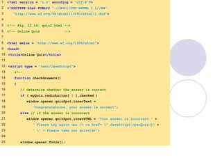 quiz2.html
1 of 3
1 <?xml version = "1.0" encoding = "utf-8"?>
2 <!DOCTYPE html PUBLIC "-//W3C//DTD XHTML 1.1//EN"
3 "http://www.w3.org/TR/xhtml11/DTD/xhtml11.dtd">
4
5 <!-- Fig. 12.14: quiz2.html -->
6 <!-- Online Quiz -->
7
8 <html xmlns = "http://www.w3.org/1999/xhtml">
9 <head>
10 <title>Online Quiz</title>
11
12 <script type = "text/JavaScript">
13 <!--
14 function checkAnswers()
15 {
16 // determine whether the answer is correct
17 if ( myQuiz.radiobutton[ 1 ].checked )
18 window.opener.quizSpot.innerText =
19 "Congratulations, your answer is correct";
20 else // if the answer is incorrect
21 window.opener.quizSpot.innerHTML = "Your answer is incorrect." +
22 " Please try again <br /> <a href= " JavaScript:openQuiz()" +
23 " " > Please take our quiz</a>";
24
25 window.opener.focus();
 