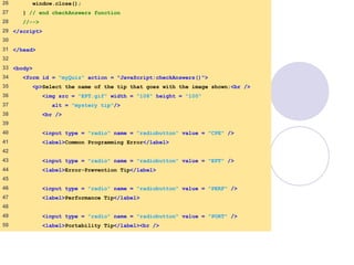 quiz2.html
2 of 3
26 window.close();
27 } // end checkAnswers function
28 //-->
29 </script>
30
31 </head>
32
33 <body>
34 <form id = "myQuiz" action = "JavaScript:checkAnswers()">
35 <p>Select the name of the tip that goes with the image shown:<br />
36 <img src = "EPT.gif" width = "108" height = "100"
37 alt = "mystery tip"/>
38 <br />
39
40 <input type = "radio" name = "radiobutton" value = "CPE" />
41 <label>Common Programming Error</label>
42
43 <input type = "radio" name = "radiobutton" value = "EPT" />
44 <label>Error-Prevention Tip</label>
45
46 <input type = "radio" name = "radiobutton" value = "PERF" />
47 <label>Performance Tip</label>
48
49 <input type = "radio" name = "radiobutton" value = "PORT" />
50 <label>Portability Tip</label><br />
 