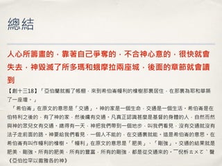 總結 
人心所籌畫的，靠著自己爭奪的，不合神心意的，很快就會 失去，神毀滅了所多瑪和蛾摩拉兩座城，後面的章節就會讀 到 【創十三18】「亞伯蘭就搬了帳棚，來到希伯崙幔利的橡樹那裏居住，在那裏為耶和華築 了一座壇。」 「希伯崙」在原文的意思是「交通」。神的家是一個生命，交通是一個生活。希伯崙是在 伯特利之後的，有了神的家，然後纔有交通。凡真正認識甚麼是基督的身體的人，自然而然 與神的眾兒女有交通。總得有一天，神把我們帶到一個地步，叫我們看見，沒有交通就沒有 法子走前面的路。神要給我們看見，一個人不能的，在交通裏就能。這是希伯崙的意思。在 希伯崙有叫作幔利的橡樹。「幔利」在原文的意思是「肥美」、「剛強」。交通的結果就是 肥美、剛強。所有的肥美，所有的豐富，所有的剛強，都是從交通來的。――倪柝ㄊㄨㄛˋ聲 《亞伯拉罕以撒雅各的神》  