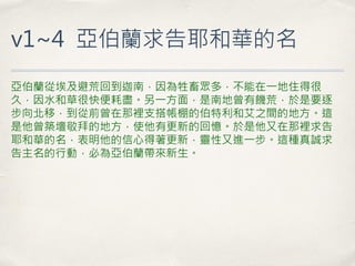 v1~4 亞伯蘭求告耶和華的名 
亞伯蘭從埃及避荒回到迦南，因為牲畜眾多，不能在一地住得很 久，因水和草很快便耗盡。另一方面，是南地曾有饑荒，於是要逐 步向北移，到從前曾在那裡支搭帳棚的伯特利和艾之間的地方。這 是他曾築壇敬拜的地方，使他有更新的回憶。於是他又在那裡求告 耶和華的名，表明他的信心得著更新，靈性又進一步。這種真誠求 告主名的行動，必為亞伯蘭帶來新生。  