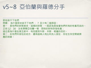 v5~8 亞伯蘭與羅德分手 
那地容不下他們 問題： 為什麼那地容不下他們 ： ？ 至少有二個原因。 第一，是他們的財務甚多。這裡的財務，一般認為是指著他們所有的牲畜而言的。 正如 12：16，法老厚賜亞伯蘭一樣，那時的財物多指牲畜； 這也是為什麼在第五節中，特別提到牛群，羊群，帳篷的目的。 第二，在他們所居住的地方，還有迦南人和比利洗人居住，存在生存空間被擠 壓的現象。  