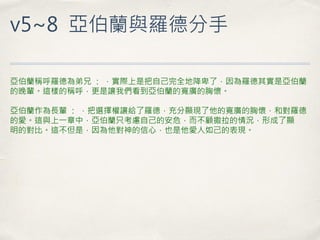 v5~8 亞伯蘭與羅德分手 
亞伯蘭稱呼羅德為弟兄 ： ，實際上是把自己完全地降卑了，因為羅德其實是亞伯蘭 的晚輩。這樣的稱呼，更是讓我們看到亞伯蘭的寬廣的胸懷。 亞伯蘭作為長輩 ： ，把選擇權讓給了羅德，充分顯現了他的寬廣的胸懷，和對羅德 的愛。這與上一章中，亞伯蘭只考慮自己的安危，而不顧撒拉的情況，形成了顯 明的對比。這不但是，因為他對神的信心，也是他愛人如己的表現。  