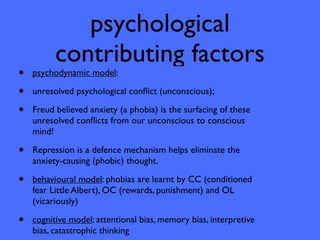 psychological
          contributing factors
•   psychodynamic model:

•   unresolved psychological conﬂict (unconscious);

•   Freud believed anxiety (a phobia) is the surfacing of these
    unresolved conﬂicts from our unconscious to conscious
    mind!

•   Repression is a defence mechanism helps eliminate the
    anxiety-causing (phobic) thought.

•   behavioural model: phobias are learnt by CC (conditioned
    fear Little Albert), OC (rewards, punishment) and OL
    (vicariously)

•   cognitive model: attentional bias, memory bias, interpretive
    bias, catastrophic thinking
 