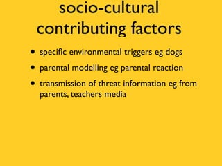 socio-cultural
 contributing factors
• speciﬁc environmental triggers eg dogs
• parental modelling eg parental reaction
• transmission of threat information eg from
  parents, teachers media
 