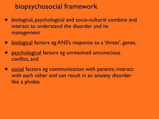 biopsychosocial framework
•   biological, psychological and socio-cultural combine and
    interact to understand the disorder and its
    management

•   biological factors eg ANS’s response to a ‘threat’, genes,

•   psychological factors eg unresolved unconscious
    conﬂict, and

•   social factors eg communication with parents; interact
    with each other and can result in an anxiety disorder
    like a phobia
 
