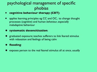 psychological management of speciﬁc
                  phobias
•    cognitive behaviour therapy (CBT):

•    applies learning principles eg CC and OC, to change thought
     processes (cognitive) and human behaviour, especially
     maladaptive behaviour

•    systematic desensitisation:

•    graduated exposure; teaches sufferers to link feared stimulus
     with relaxation and feelings of being calm

•    ﬂooding:

•    exposes person to the real feared stimulus all at once, usually
 