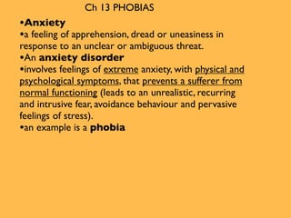 Ch 13 PHOBIAS
•Anxiety
•a feeling of apprehension, dread or uneasiness in
response to an unclear or ambiguous threat.
•An anxiety disorder
•involves feelings of extreme anxiety, with physical and
psychological symptoms, that prevents a sufferer from
normal functioning (leads to an unrealistic, recurring
and intrusive fear, avoidance behaviour and pervasive
feelings of stress).
•an example is a phobia
 