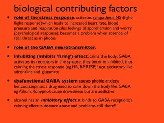 biological contributing factors
•   role of the stress response: activates sympathetic NS (ﬁght-
    ﬂight response)which leads to increased heart rate, blood
    pressure and respiration plus feelings of apprehension and worry
    (psychological response); becomes a problem when absence of
    real threat as in phobia

•   role of the GABA neurotransmitter;

•   inhibiting (inhibits ‘ﬁring’) effect; calms the body; GABA
    activates its receptors in the synapse; they become inhibited; thus
    calming the stress response (eg HR, BP RESP)! not excitatory like
    adrenaline and glutamate

•   dysfunctional GABA system causes phobic anxiety;
    benzodiazepines; a drug used to calm down the body like GABA
    eg Valium, Rohypnol; cause drowsiness but are addictive

•   alcohol has an inhibitory effect; it binds to GABA receptors; a
    calming effect; substance abuse and problems still there!!!
 