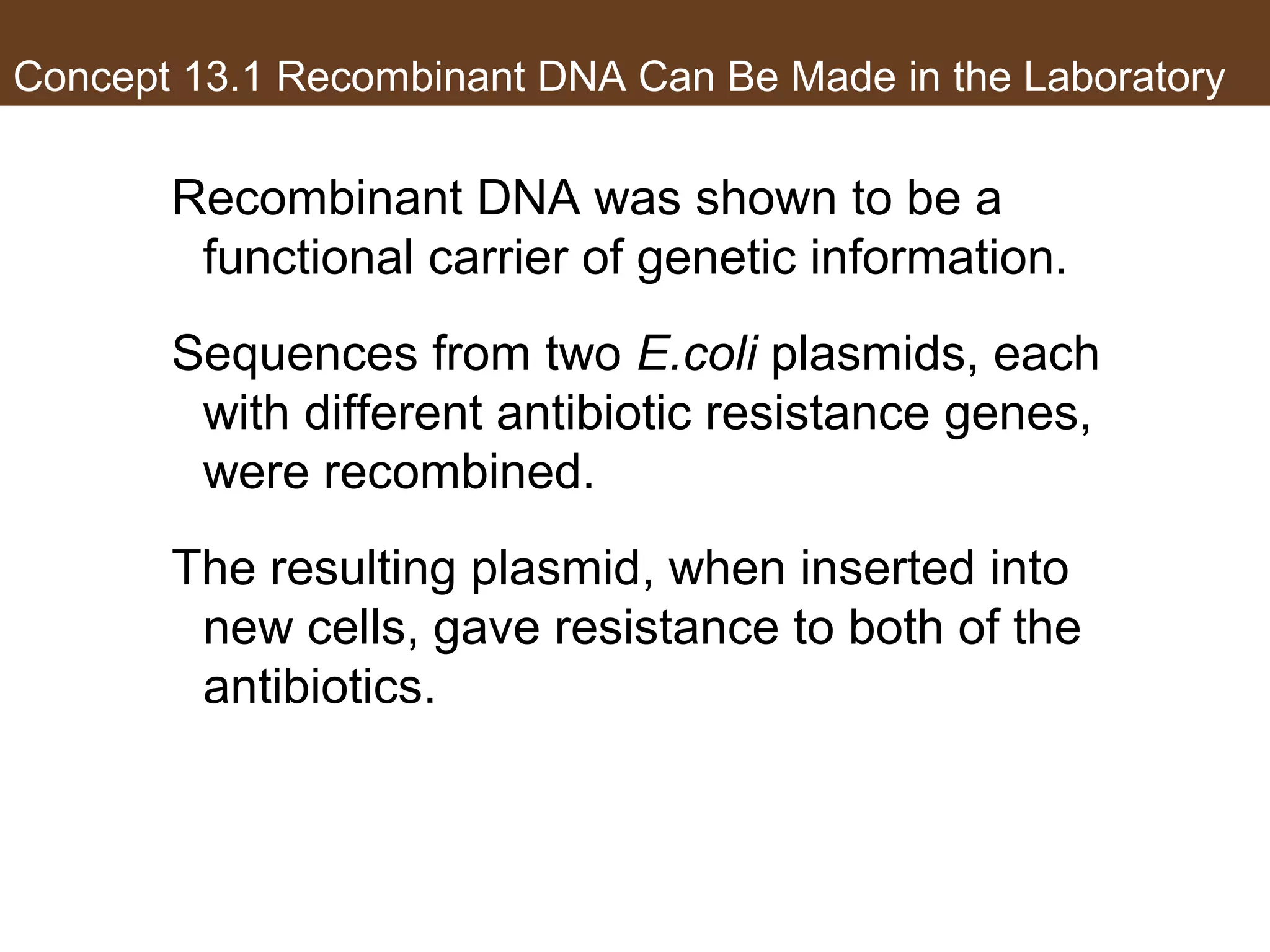 Concept 13.1 Recombinant DNA Can Be Made in the Laboratory
Recombinant DNA was shown to be a
functional carrier of genetic information.
Sequences from two E.coli plasmids, each
with different antibiotic resistance genes,
were recombined.
The resulting plasmid, when inserted into
new cells, gave resistance to both of the
antibiotics.
 