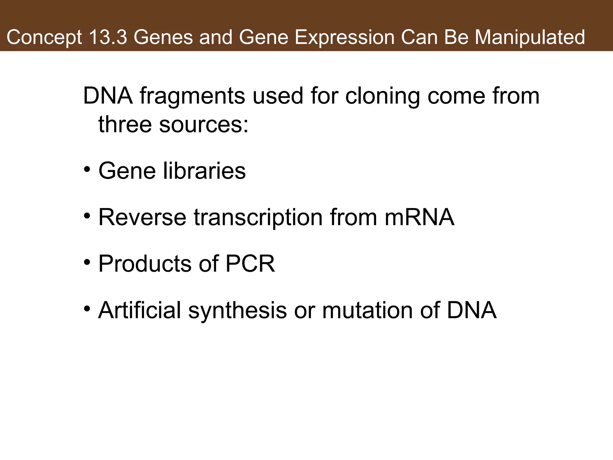 Concept 13.3 Genes and Gene Expression Can Be Manipulated
DNA fragments used for cloning come from
three sources:
• Gene libraries
• Reverse transcription from mRNA
• Products of PCR
• Artificial synthesis or mutation of DNA
 