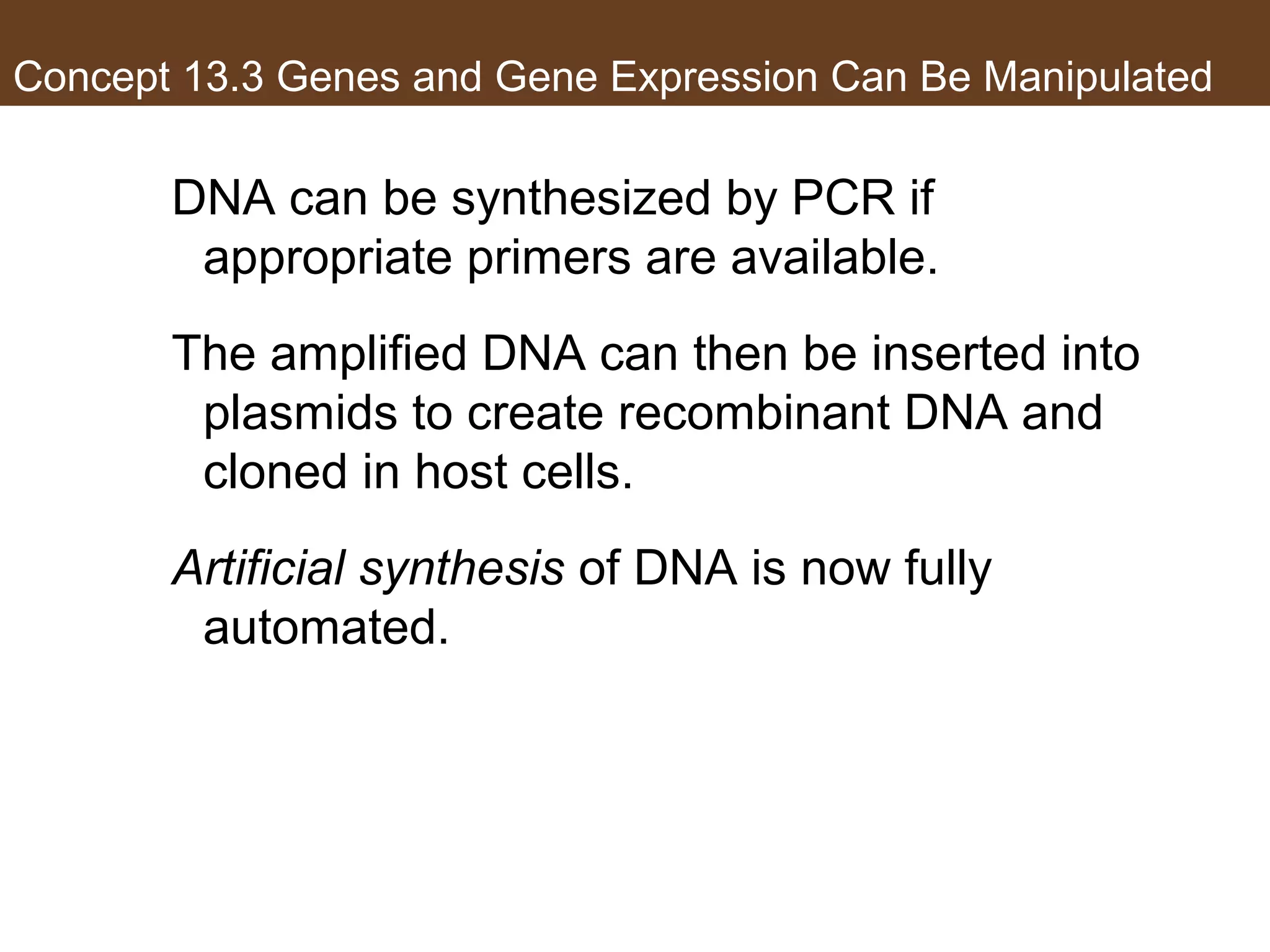 Concept 13.3 Genes and Gene Expression Can Be Manipulated
DNA can be synthesized by PCR if
appropriate primers are available.
The amplified DNA can then be inserted into
plasmids to create recombinant DNA and
cloned in host cells.
Artificial synthesis of DNA is now fully
automated.
 