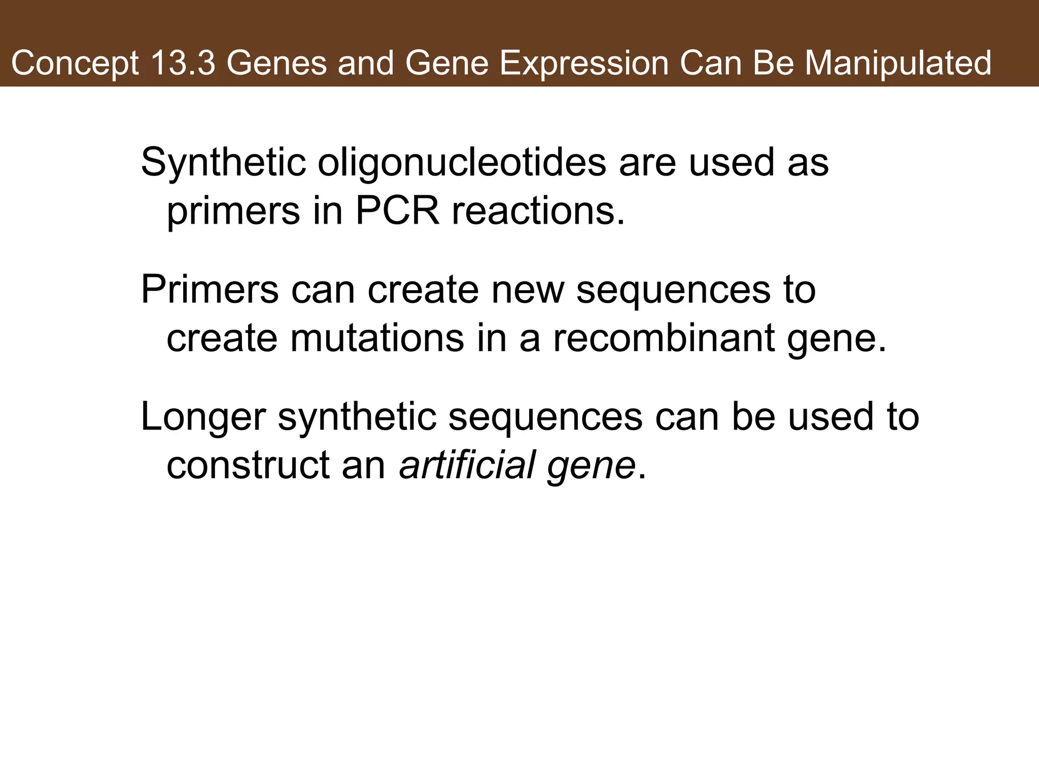 Concept 13.3 Genes and Gene Expression Can Be Manipulated
Synthetic oligonucleotides are used as
primers in PCR reactions.
Primers can create new sequences to
create mutations in a recombinant gene.
Longer synthetic sequences can be used to
construct an artificial gene.
 