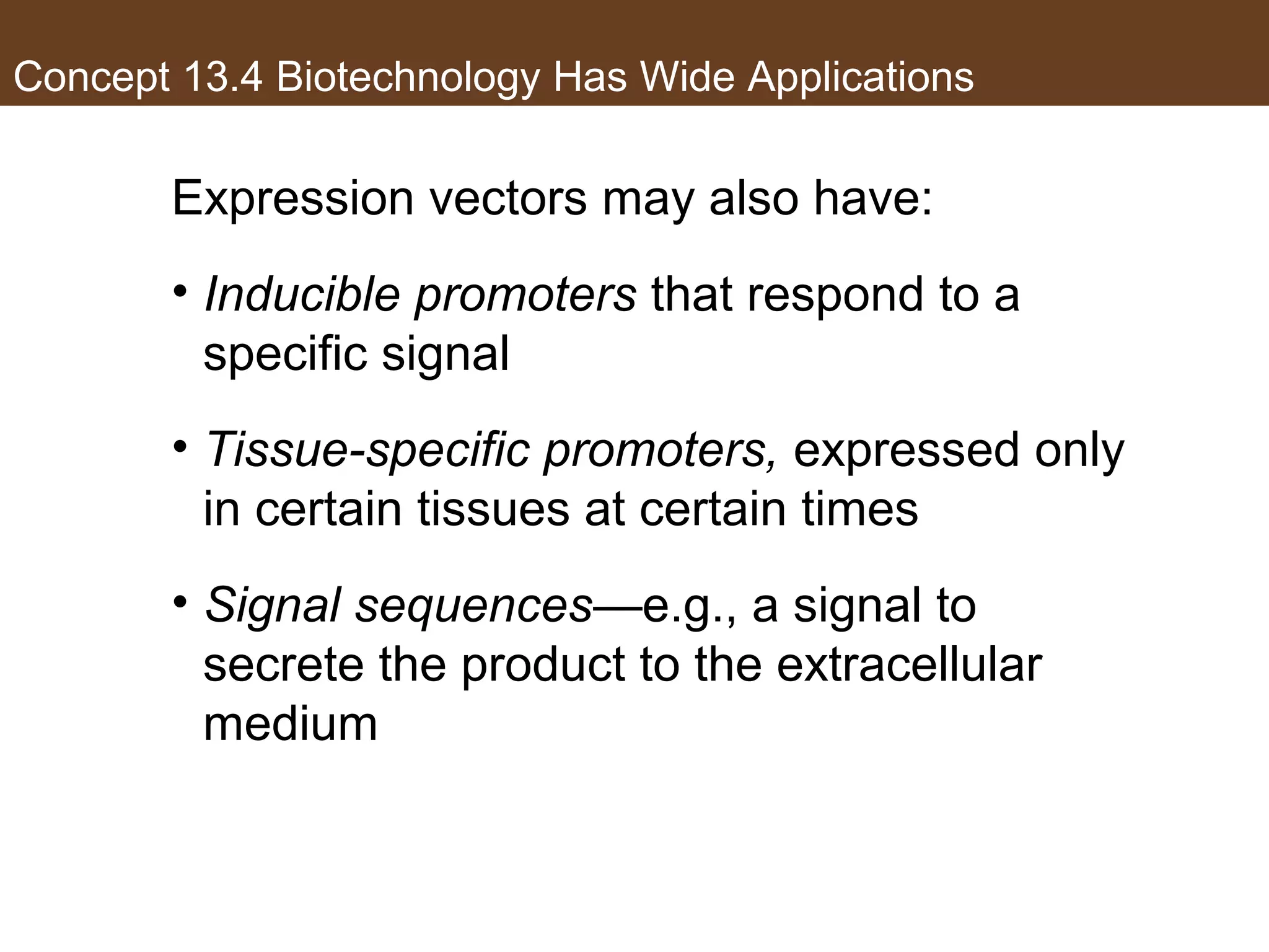 Concept 13.4 Biotechnology Has Wide Applications
Expression vectors may also have:
• Inducible promoters that respond to a
specific signal
• Tissue-specific promoters, expressed only
in certain tissues at certain times
• Signal sequences—e.g., a signal to
secrete the product to the extracellular
medium
 