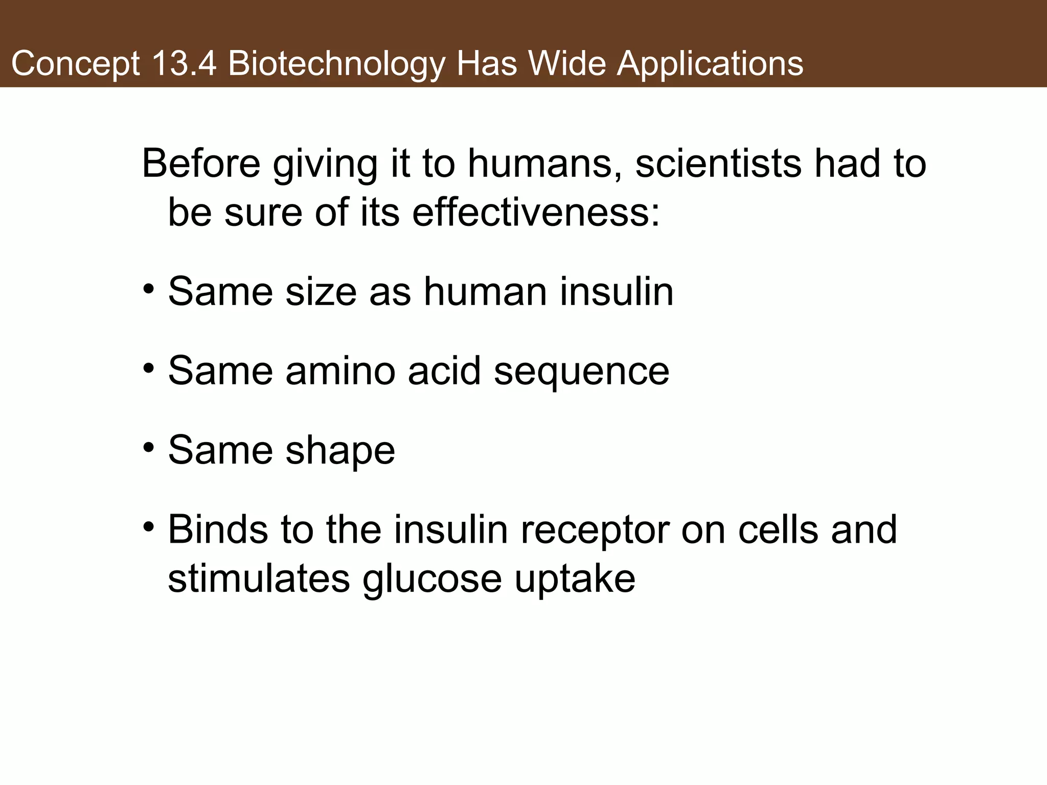 Concept 13.4 Biotechnology Has Wide Applications
Before giving it to humans, scientists had to
be sure of its effectiveness:
• Same size as human insulin
• Same amino acid sequence
• Same shape
• Binds to the insulin receptor on cells and
stimulates glucose uptake
 