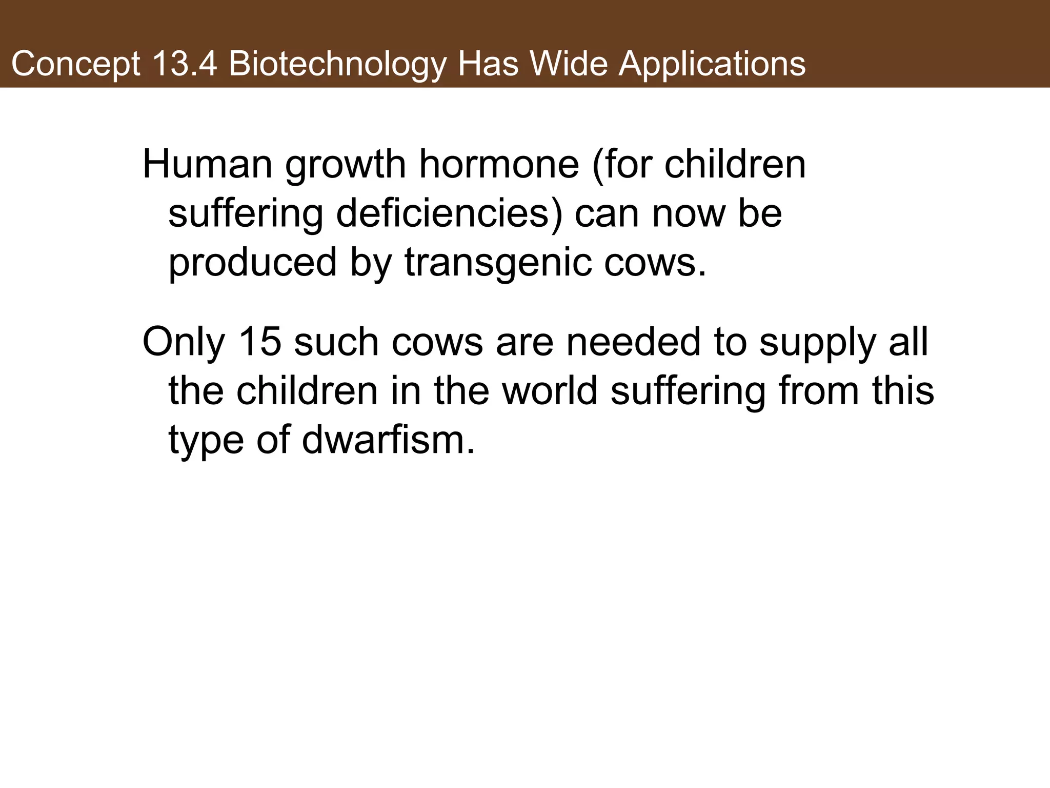 Concept 13.4 Biotechnology Has Wide Applications
Human growth hormone (for children
suffering deficiencies) can now be
produced by transgenic cows.
Only 15 such cows are needed to supply all
the children in the world suffering from this
type of dwarfism.
 