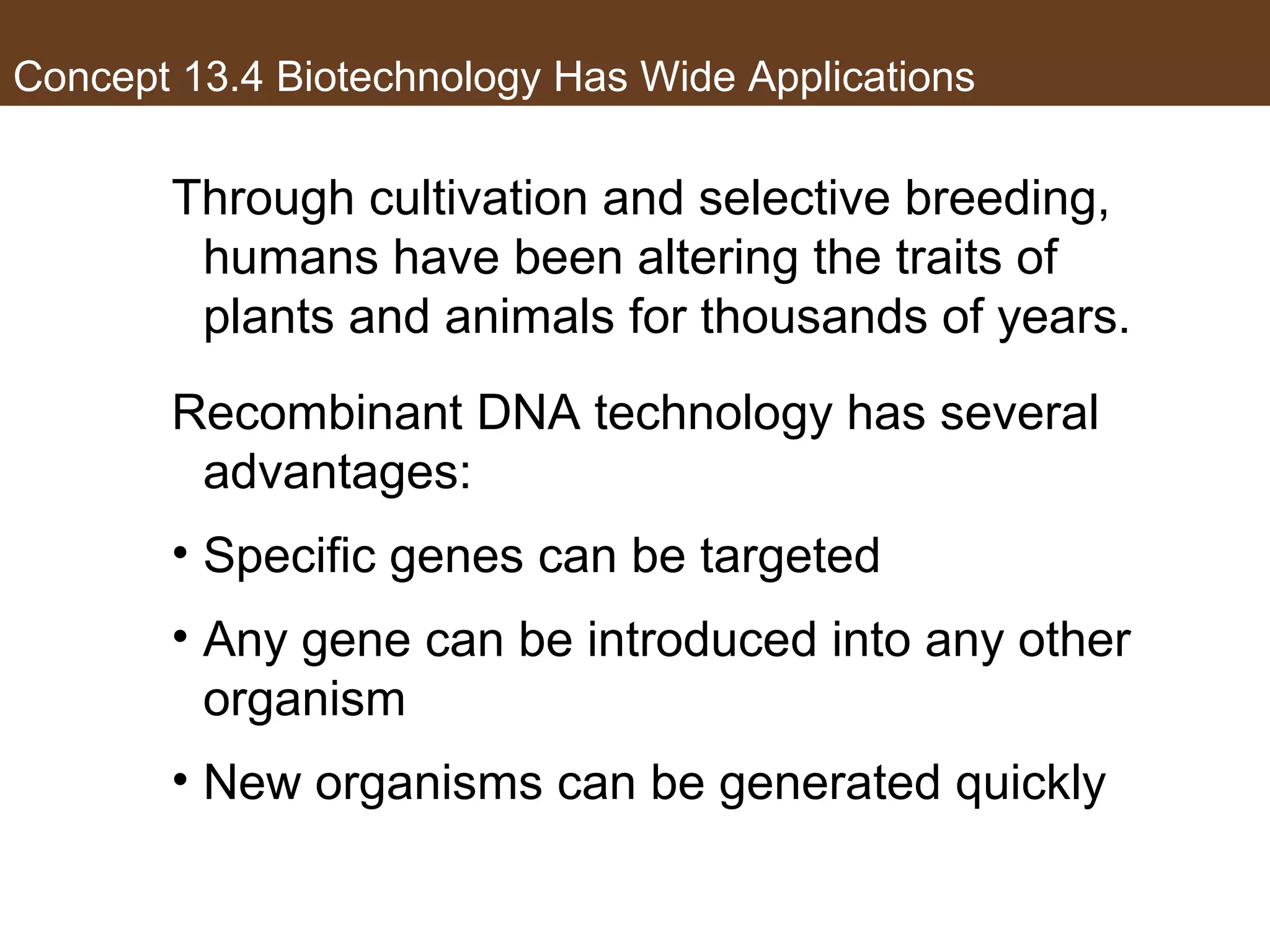 Concept 13.4 Biotechnology Has Wide Applications
Through cultivation and selective breeding,
humans have been altering the traits of
plants and animals for thousands of years.
Recombinant DNA technology has several
advantages:
• Specific genes can be targeted
• Any gene can be introduced into any other
organism
• New organisms can be generated quickly
 