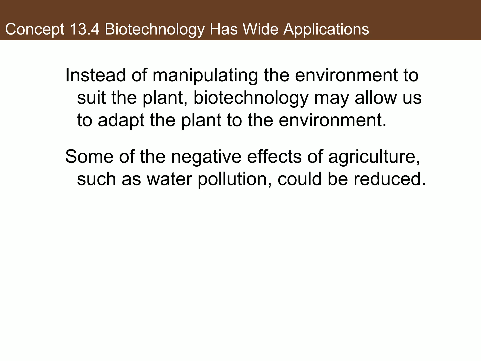 Concept 13.4 Biotechnology Has Wide Applications
Instead of manipulating the environment to
suit the plant, biotechnology may allow us
to adapt the plant to the environment.
Some of the negative effects of agriculture,
such as water pollution, could be reduced.
 