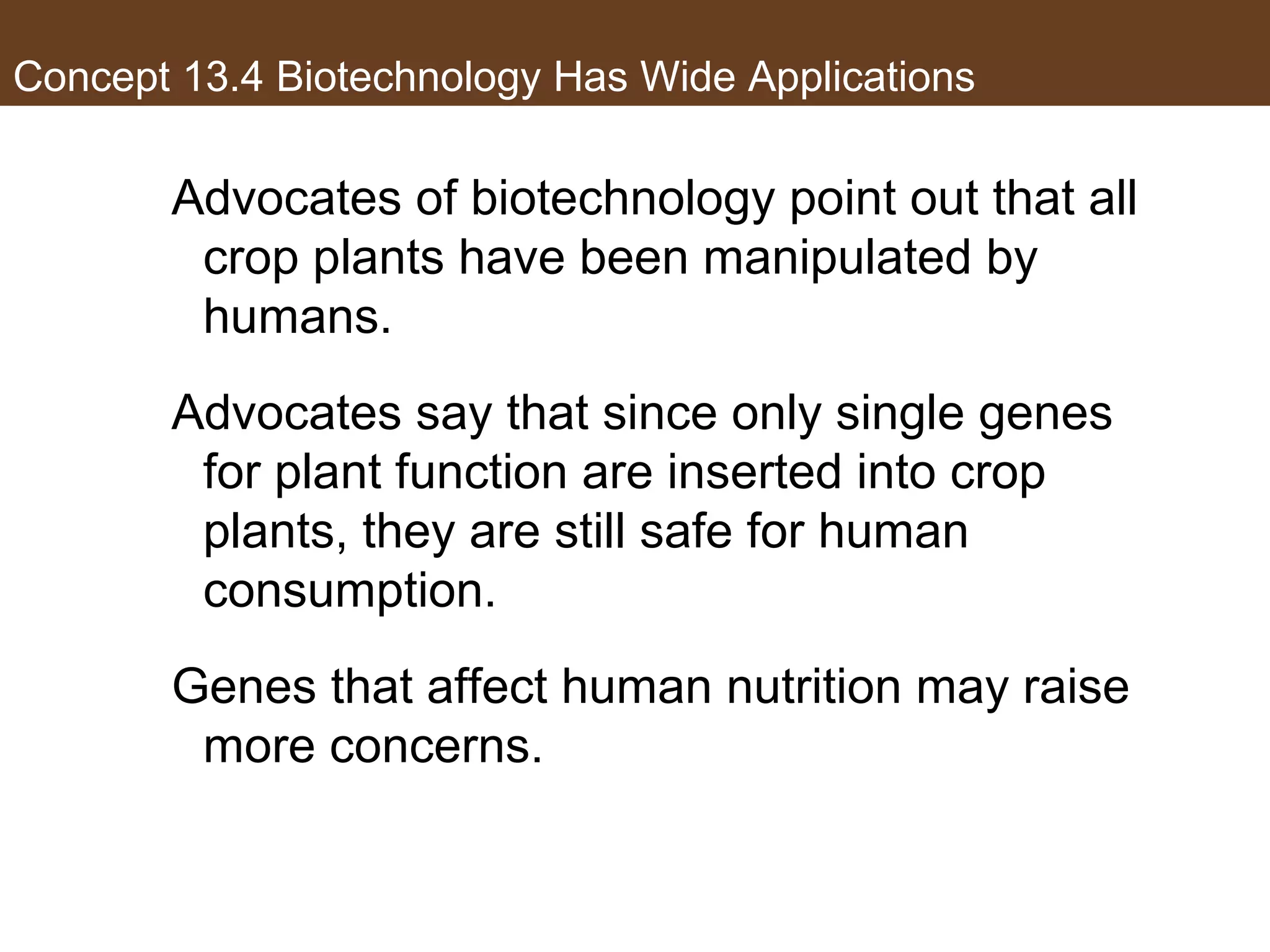 Concept 13.4 Biotechnology Has Wide Applications
Advocates of biotechnology point out that all
crop plants have been manipulated by
humans.
Advocates say that since only single genes
for plant function are inserted into crop
plants, they are still safe for human
consumption.
Genes that affect human nutrition may raise
more concerns.
 