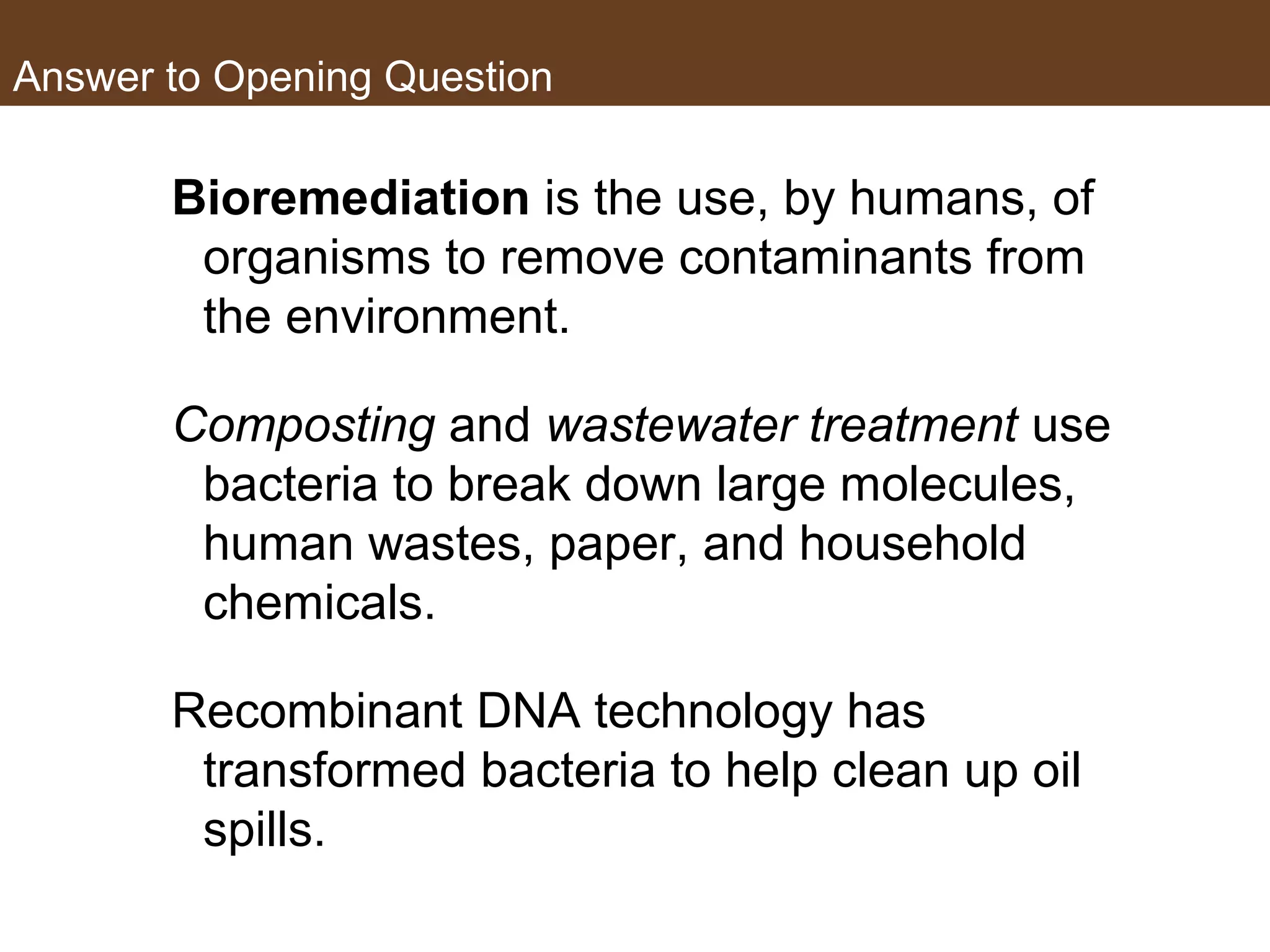 Answer to Opening Question
Bioremediation is the use, by humans, of
organisms to remove contaminants from
the environment.
Composting and wastewater treatment use
bacteria to break down large molecules,
human wastes, paper, and household
chemicals.
Recombinant DNA technology has
transformed bacteria to help clean up oil
spills.
 