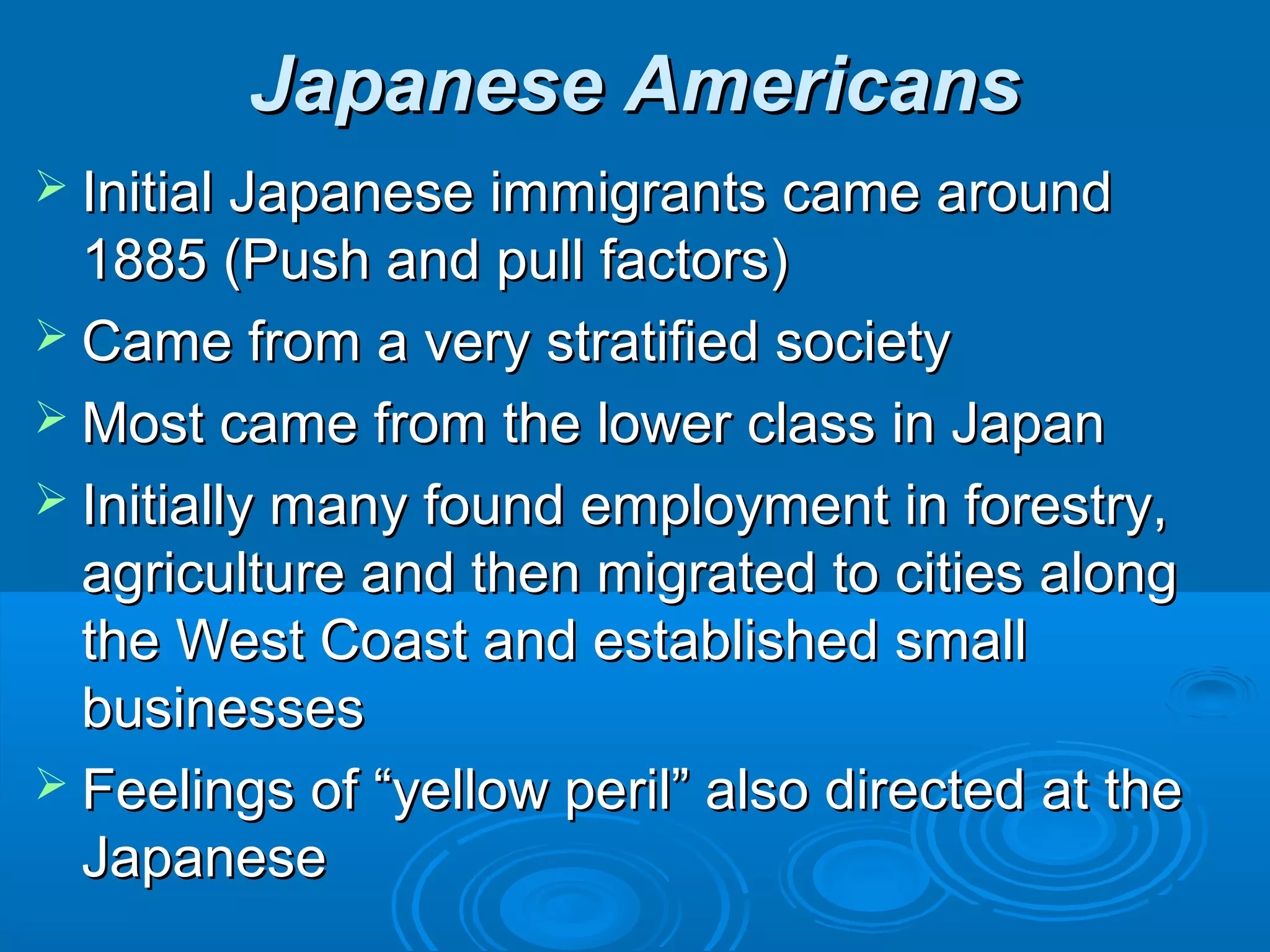 JJaappaanneessee AAmmeerriiccaannss 
 IInniittiiaall JJaappaanneessee iimmmmiiggrraannttss ccaammee aarroouunndd 
11888855 ((PPuusshh aanndd ppuullll ffaaccttoorrss)) 
 CCaammee ffrroomm aa vveerryy ssttrraattiiffiieedd ssoocciieettyy 
MMoosstt ccaammee ffrroomm tthhee lloowweerr ccllaassss iinn JJaappaann 
 IInniittiiaallllyy mmaannyy ffoouunndd eemmppllooyymmeenntt iinn ffoorreessttrryy,, 
aaggrriiccuullttuurree aanndd tthheenn mmiiggrraatteedd ttoo cciittiieess aalloonngg 
tthhee WWeesstt CCooaasstt aanndd eessttaabblliisshheedd ssmmaallll 
bbuussiinneesssseess 
 FFeeeelliinnggss ooff ““yyeellllooww ppeerriill”” aallssoo ddiirreecctteedd aatt tthhee 
JJaappaanneessee 
 