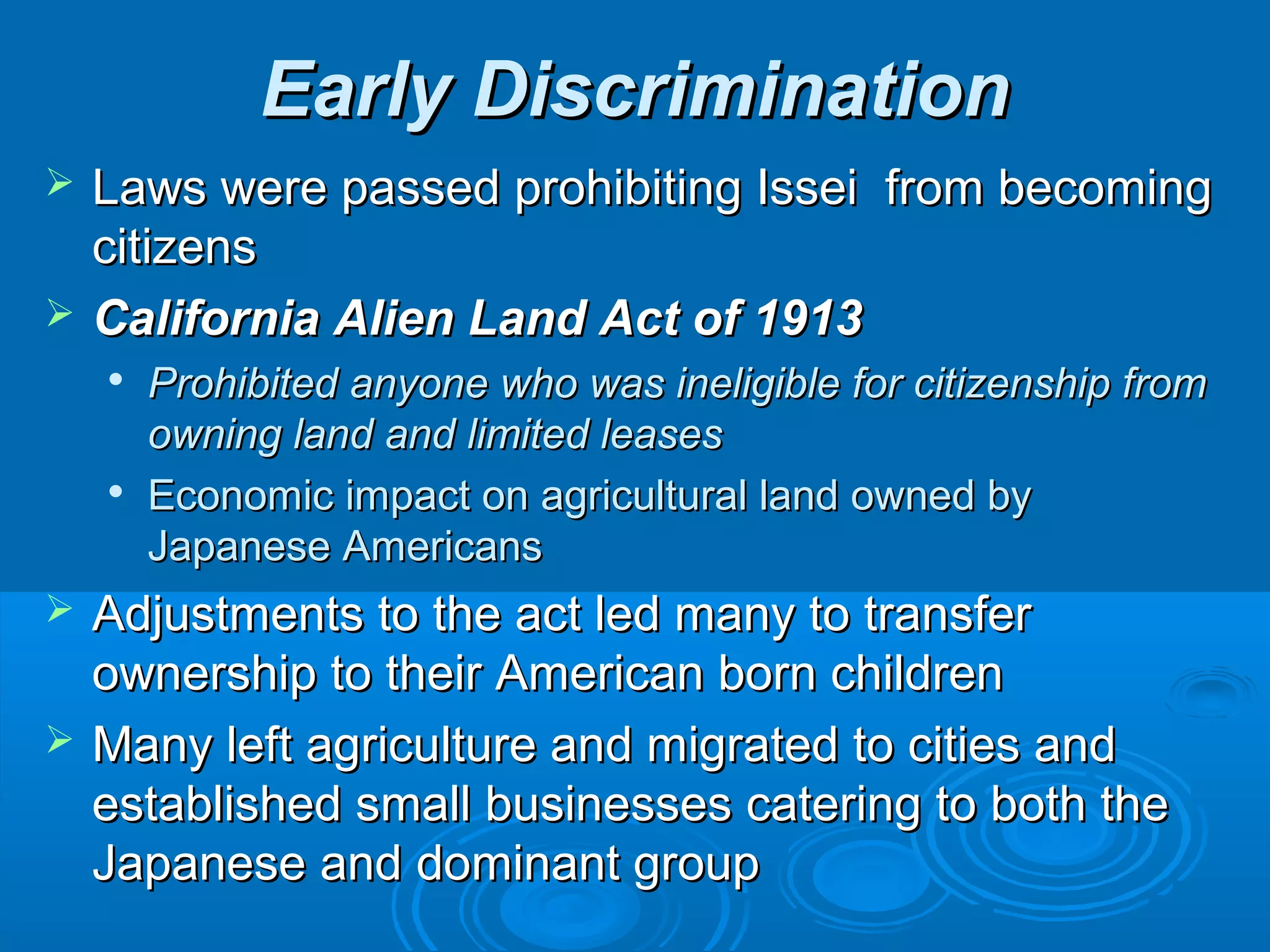 EEaarrllyy DDiissccrriimmiinnaattiioonn 
 LLaawwss wweerree ppaasssseedd pprroohhiibbiittiinngg IIsssseeii ffrroomm bbeeccoommiinngg 
cciittiizzeennss 
 CCaalliiffoorrnniiaa AAlliieenn LLaanndd AAcctt ooff 11991133 
 PPrroohhiibbiitteedd aannyyoonnee wwhhoo wwaass iinneelliiggiibbllee ffoorr cciittiizzeennsshhiipp ffrroomm 
oowwnniinngg llaanndd aanndd lliimmiitteedd lleeaasseess 
 EEccoonnoommiicc iimmppaacctt oonn aaggrriiccuullttuurraall llaanndd oowwnneedd bbyy 
JJaappaanneessee AAmmeerriiccaannss 
 AAddjjuussttmmeennttss ttoo tthhee aacctt lleedd mmaannyy ttoo ttrraannssffeerr 
oowwnneerrsshhiipp ttoo tthheeiirr AAmmeerriiccaann bboorrnn cchhiillddrreenn 
 MMaannyy lleefftt aaggrriiccuullttuurree aanndd mmiiggrraatteedd ttoo cciittiieess aanndd 
eessttaabblliisshheedd ssmmaallll bbuussiinneesssseess ccaatteerriinngg ttoo bbootthh tthhee 
JJaappaanneessee aanndd ddoommiinnaanntt ggrroouupp 
 