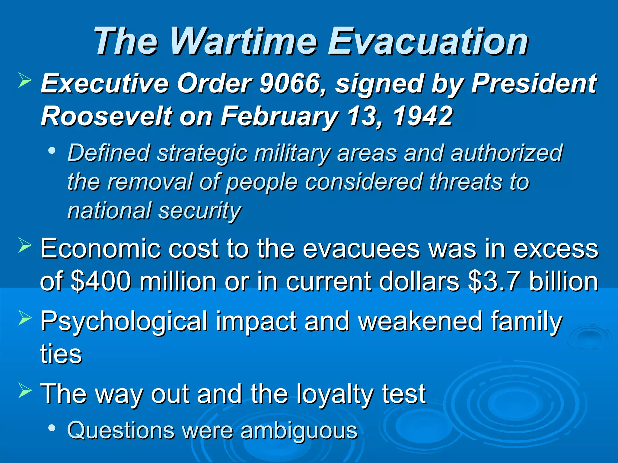TThhee WWaarrttiimmee EEvvaaccuuaattiioonn 
 EExxeeccuuttiivvee OOrrddeerr 9906666,, ssiiggnneedd bbyy PPrreessiiddeenntt 
RRoooosseevveelltt oonn FFeebbrruuaarryy 1133,, 1199422 
 DDeeffiinneedd ssttrraatteeggiicc mmiilliittaarryy aarreeaass aanndd aauutthhoorriizzeedd 
tthhee rreemmoovvaall ooff ppeeooppllee ccoonnssiiddeerreedd tthhrreeaattss ttoo 
nnaattiioonnaall sseeccuurriittyy 
 EEccoonnoommiicc ccoosstt ttoo tthhee eevvaaccuueeeess wwaass iinn eexxcceessss 
ooff $$40000 mmiilllliioonn oorr iinn ccuurrrreenntt ddoollllaarrss $$33..77 bbiilllliioonn 
 PPssyycchhoollooggiiccaall iimmppaacctt aanndd wweeaakkeenneedd ffaammiillyy 
ttiieess 
 TThhee wwaayy oouutt aanndd tthhee llooyyaallttyy tteesstt 
 QQuueessttiioonnss wweerree aammbbiigguuoouuss 
 