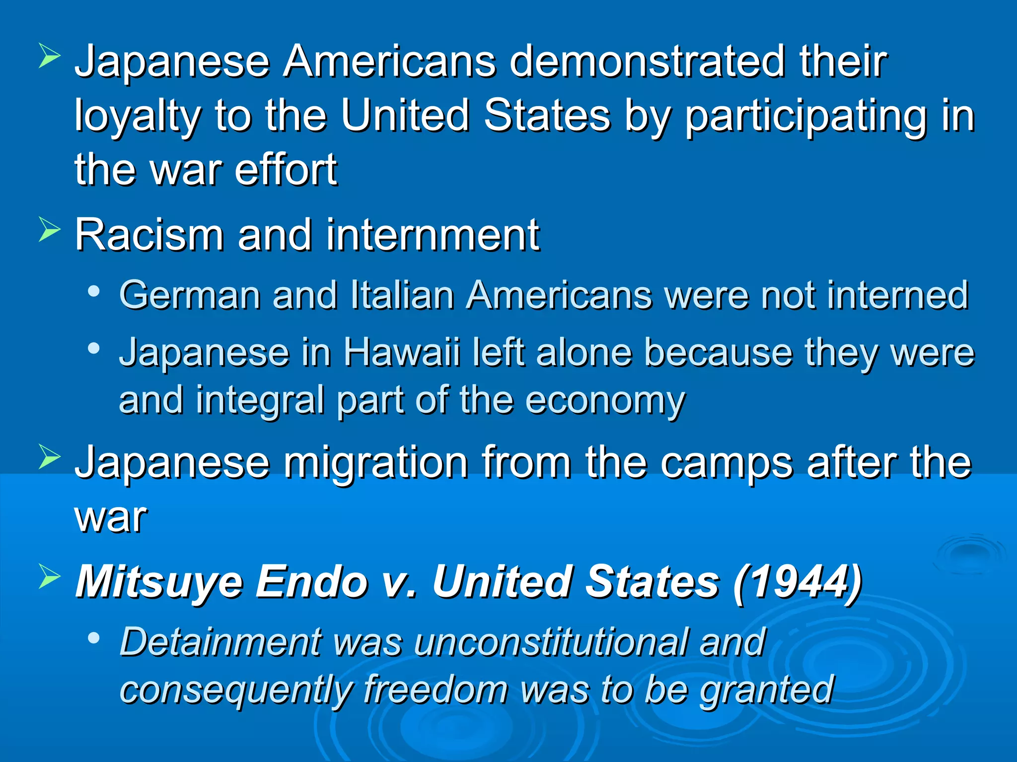  JJaappaanneessee AAmmeerriiccaannss ddeemmoonnssttrraatteedd tthheeiirr 
llooyyaallttyy ttoo tthhee UUnniitteedd SSttaatteess bbyy ppaarrttiicciippaattiinngg iinn 
tthhee wwaarr eeffffoorrtt 
 RRaacciissmm aanndd iinntteerrnnmmeenntt 
 GGeerrmmaann aanndd IIttaalliiaann AAmmeerriiccaannss wweerree nnoott iinntteerrnneedd 
 JJaappaanneessee iinn HHaawwaaiiii lleefftt aalloonnee bbeeccaauussee tthheeyy wweerree 
aanndd iinntteeggrraall ppaarrtt ooff tthhee eeccoonnoommyy 
 JJaappaanneessee mmiiggrraattiioonn ffrroomm tthhee ccaammppss aafftteerr tthhee 
wwaarr 
MMiittssuuyyee EEnnddoo vv.. UUnniitteedd SSttaatteess ((119944)) 
 DDeettaaiinnmmeenntt wwaass uunnccoonnssttiittuuttiioonnaall aanndd 
ccoonnsseeqquueennttllyy ffrreeeeddoomm wwaass ttoo bbee ggrraanntteedd 
 